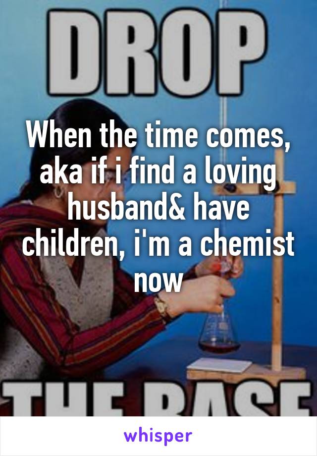 When the time comes, aka if i find a loving husband& have children, i'm a chemist now
