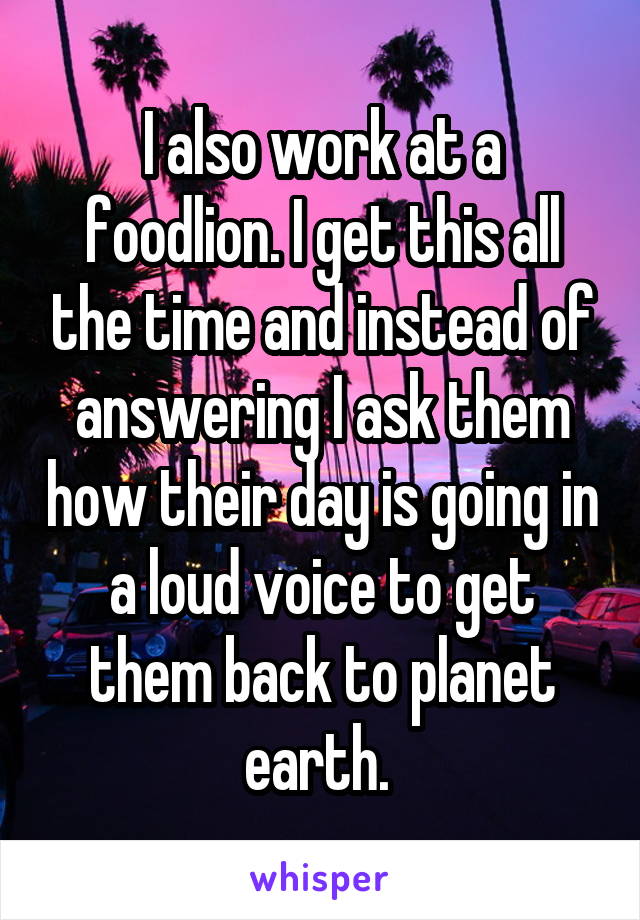 I also work at a foodlion. I get this all the time and instead of answering I ask them how their day is going in a loud voice to get them back to planet earth. 