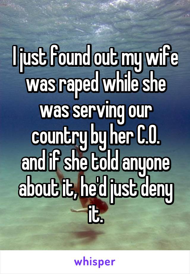 I just found out my wife was raped while she was serving our country by her C.O.
and if she told anyone about it, he'd just deny it.