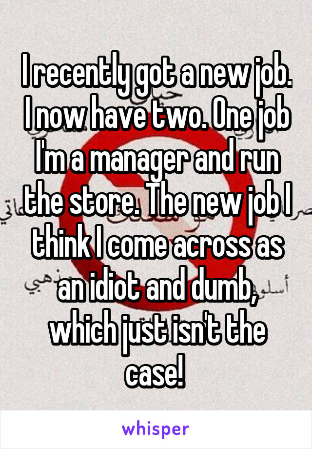 I recently got a new job. I now have two. One job I'm a manager and run the store. The new job I think I come across as an idiot and dumb, which just isn't the case! 