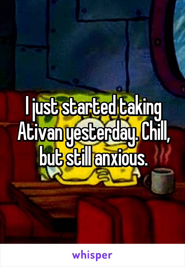 I just started taking Ativan yesterday. Chill, but still anxious.