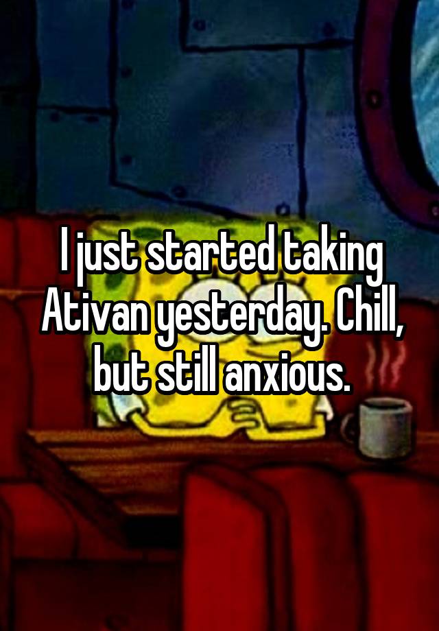 I just started taking Ativan yesterday. Chill, but still anxious.