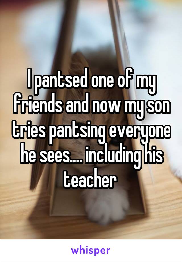 I pantsed one of my friends and now my son tries pantsing everyone he sees.... including his teacher 