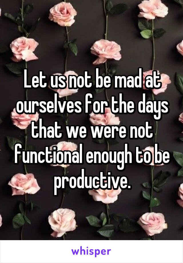 Let us not be mad at ourselves for the days that we were not functional enough to be productive.