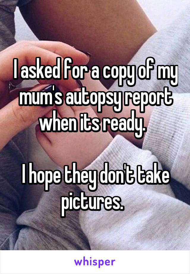 I asked for a copy of my mum's autopsy report when its ready.  

I hope they don't take pictures.  