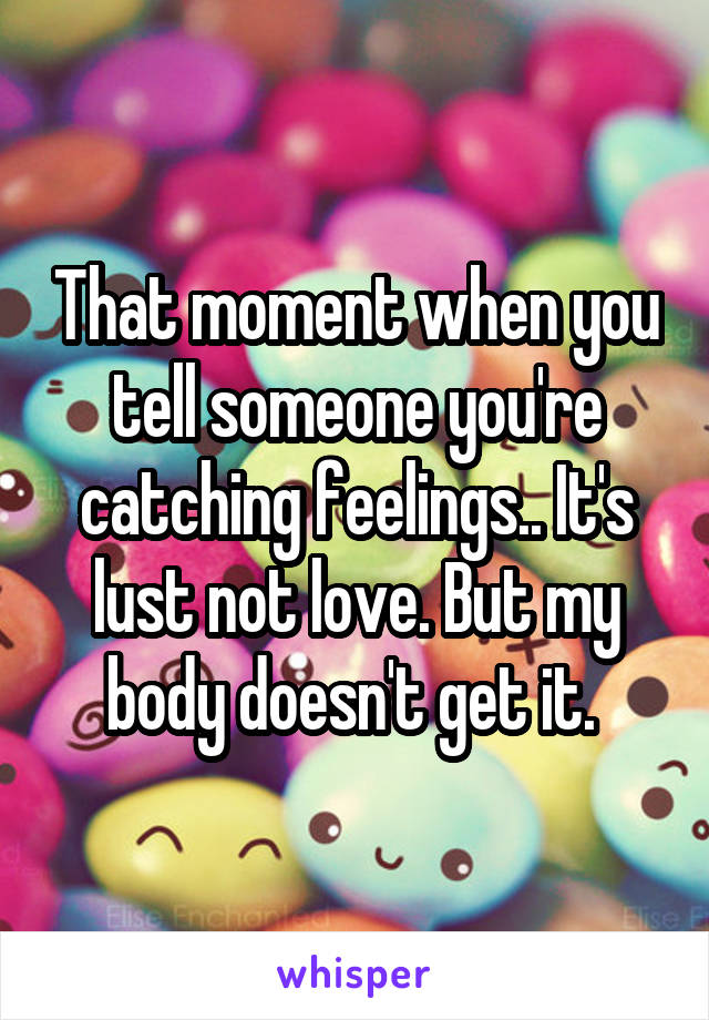 That moment when you tell someone you're catching feelings.. It's lust not love. But my body doesn't get it. 