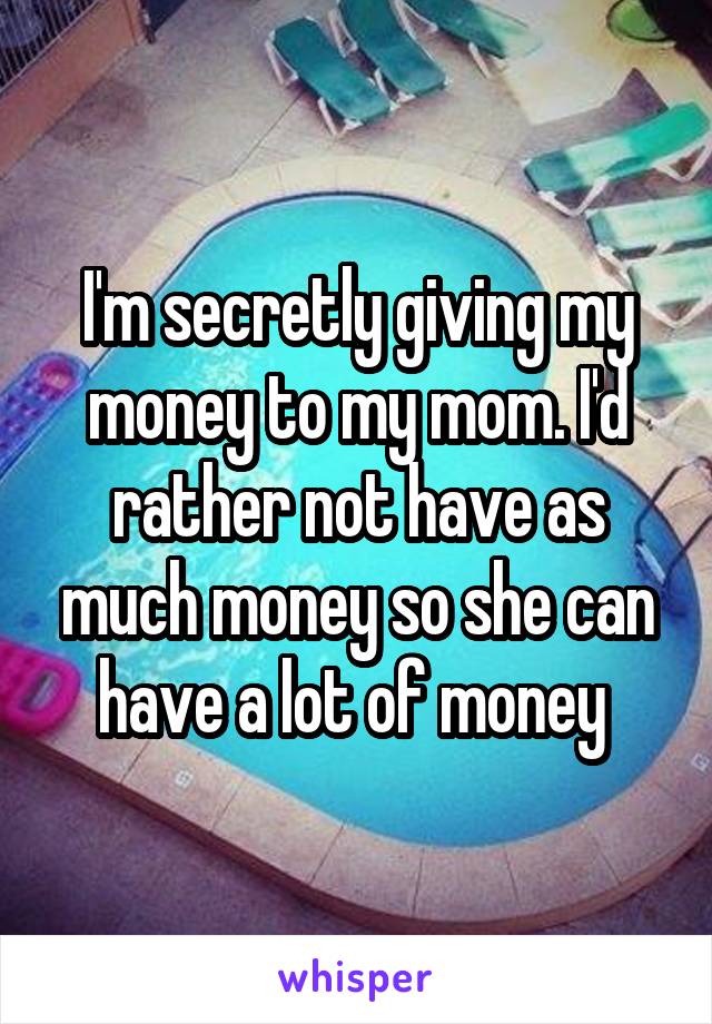 I'm secretly giving my money to my mom. I'd rather not have as much money so she can have a lot of money 