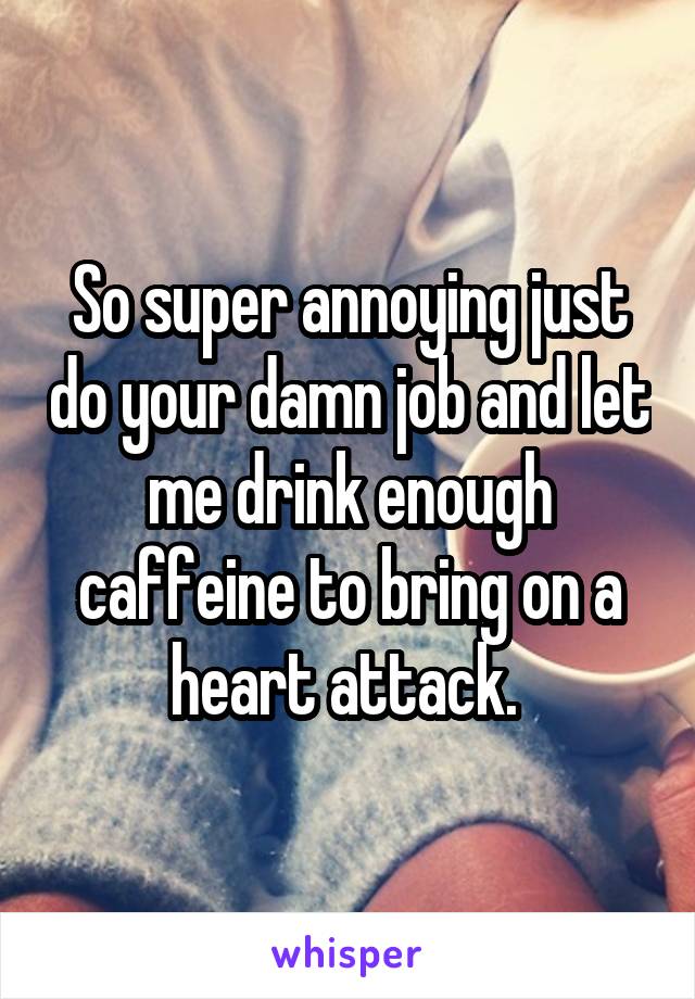 So super annoying just do your damn job and let me drink enough caffeine to bring on a heart attack. 