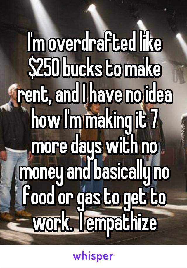 I'm overdrafted like $250 bucks to make rent, and I have no idea how I'm making it 7 more days with no money and basically no food or gas to get to work.  I empathize