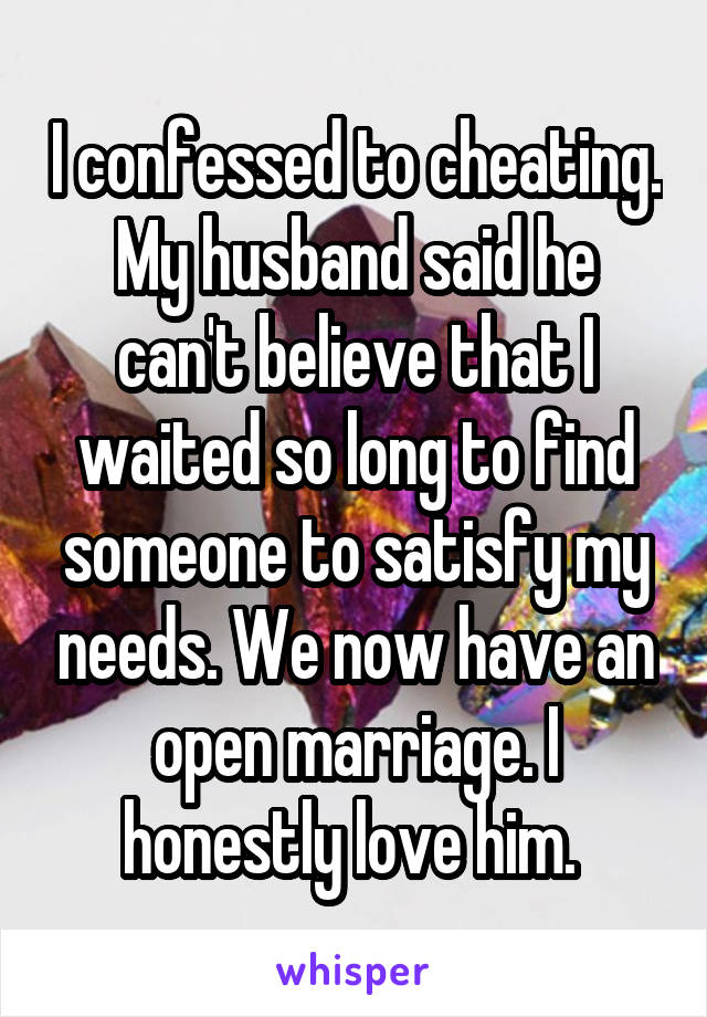 I confessed to cheating. My husband said he can't believe that I waited so long to find someone to satisfy my needs. We now have an open marriage. I honestly love him. 