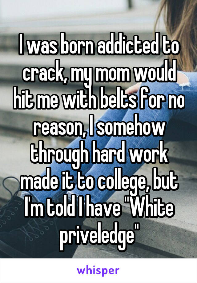 I was born addicted to crack, my mom would hit me with belts for no reason, I somehow through hard work made it to college, but I'm told I have "White priveledge"