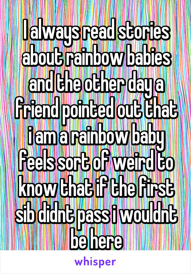 I always read stories about rainbow babies and the other day a friend pointed out that i am a rainbow baby feels sort of weird to know that if the first sib didnt pass i wouldnt be here