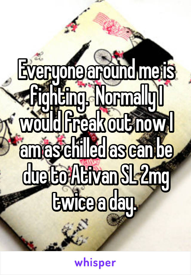 Everyone around me is fighting.  Normally I would freak out now I am as chilled as can be due to Ativan SL 2mg twice a day. 