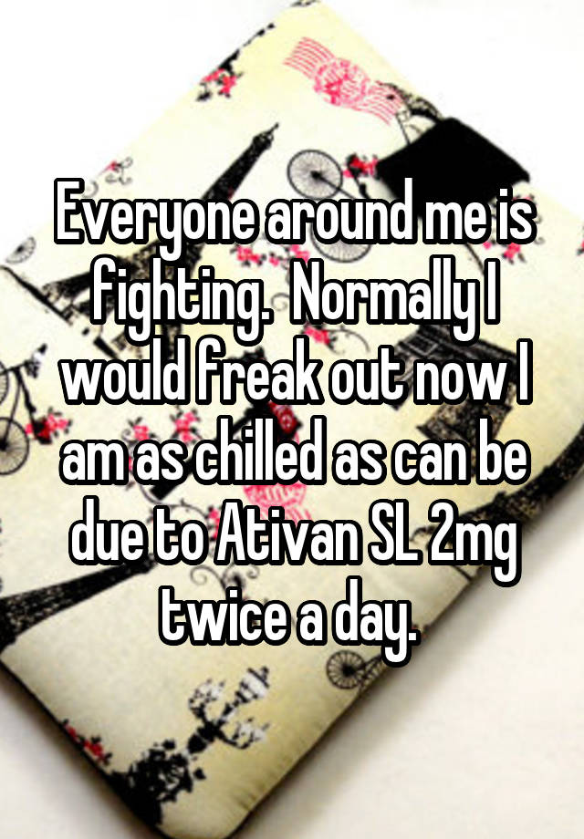 Everyone around me is fighting.  Normally I would freak out now I am as chilled as can be due to Ativan SL 2mg twice a day. 