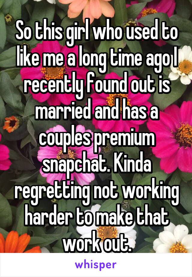 So this girl who used to like me a long time ago I recently found out is married and has a couples premium snapchat. Kinda regretting not working harder to make that work out.