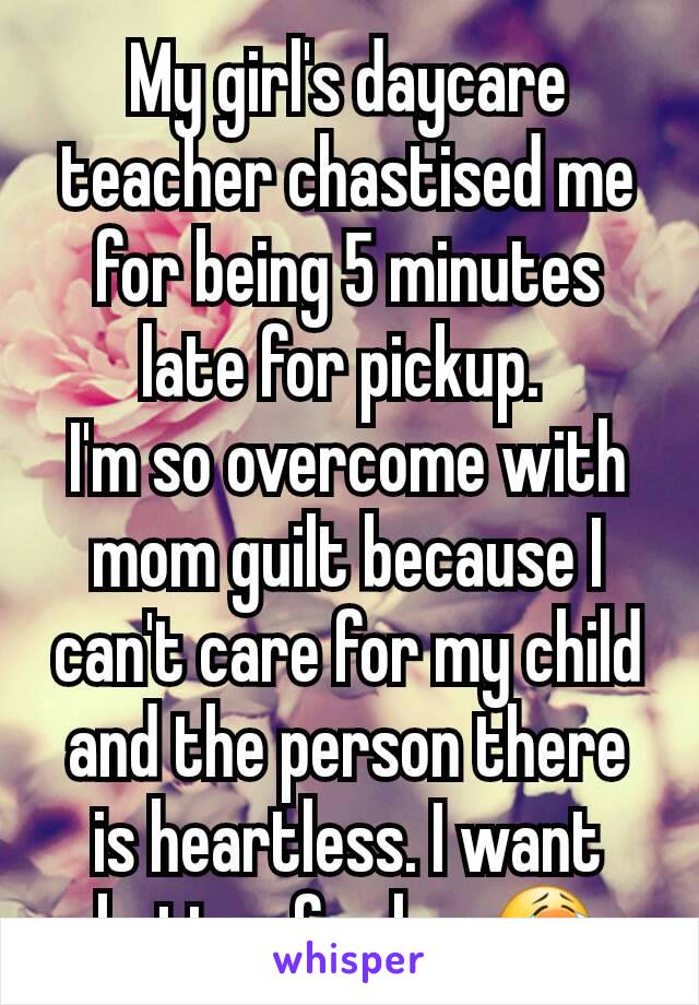 My girl's daycare teacher chastised me for being 5 minutes late for pickup. 
I'm so overcome with mom guilt because I can't care for my child and the person there is heartless. I want better for her😭