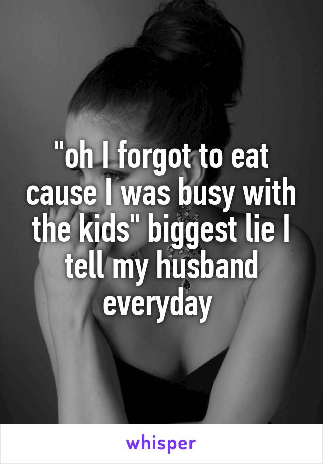 "oh I forgot to eat cause I was busy with the kids" biggest lie I tell my husband everyday 