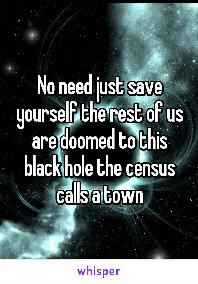 No need just save yourself the rest of us are doomed to this black hole the census calls a town