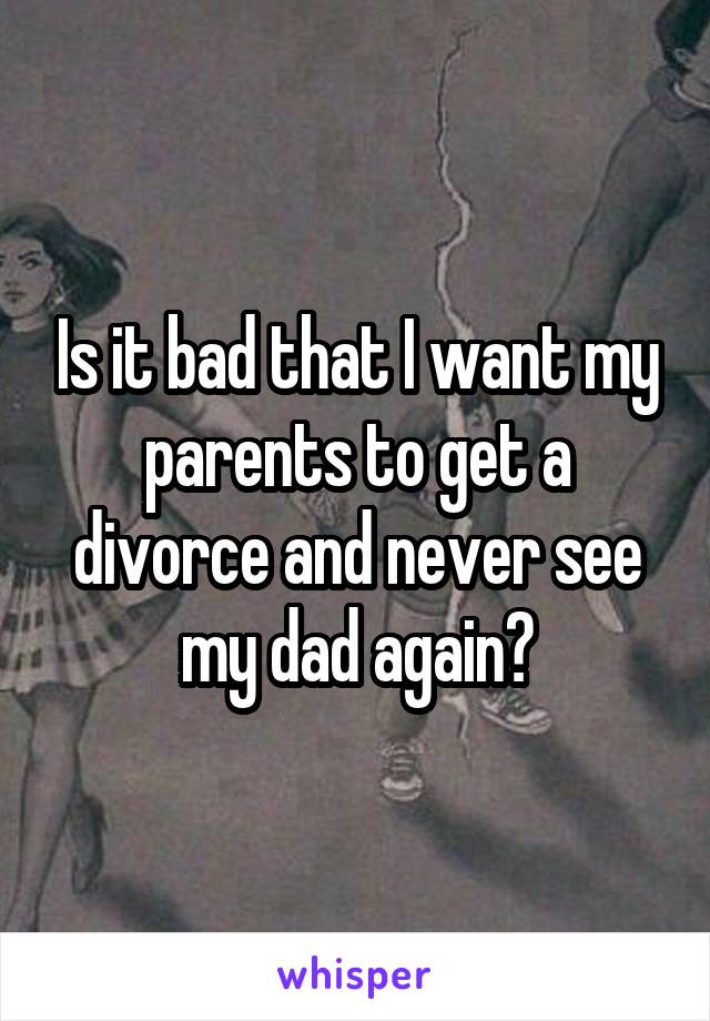Is it bad that I want my parents to get a divorce and never see my dad again?