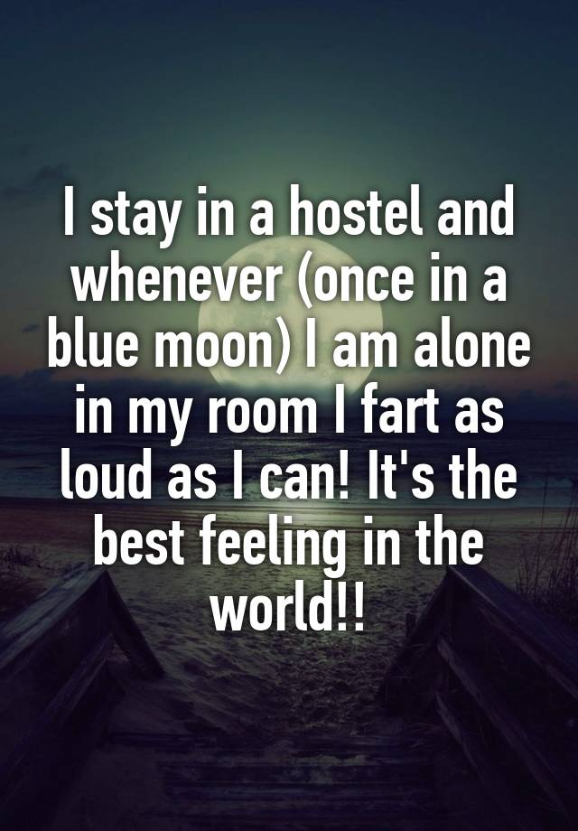 I stay in a hostel and whenever (once in a blue moon) I am alone in my room I fart as loud as I can! It's the best feeling in the world!!