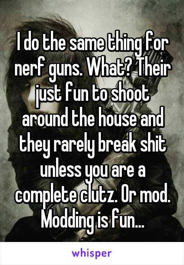 I do the same thing for nerf guns. What? Their just fun to shoot around the house and they rarely break shit unless you are a complete clutz. Or mod. Modding is fun...