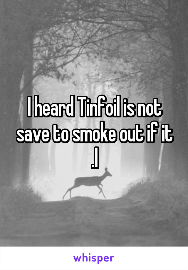 I heard Tinfoil is not save to smoke out if it .l