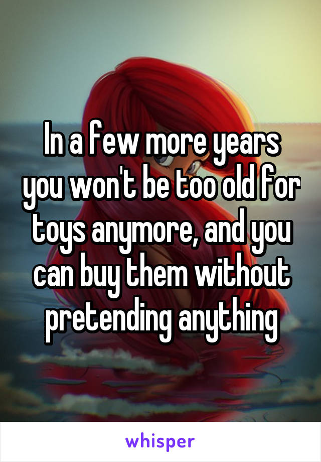 In a few more years you won't be too old for toys anymore, and you can buy them without pretending anything