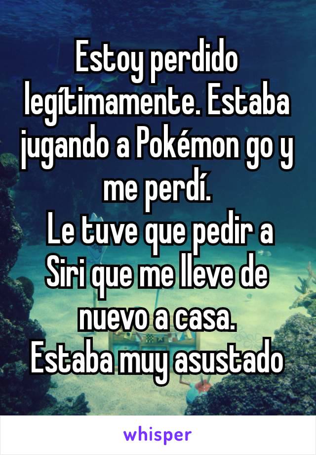 Estoy perdido legítimamente. Estaba jugando a Pokémon go y me perdí.
 Le tuve que pedir a Siri que me lleve de nuevo a casa.
Estaba muy asustado
