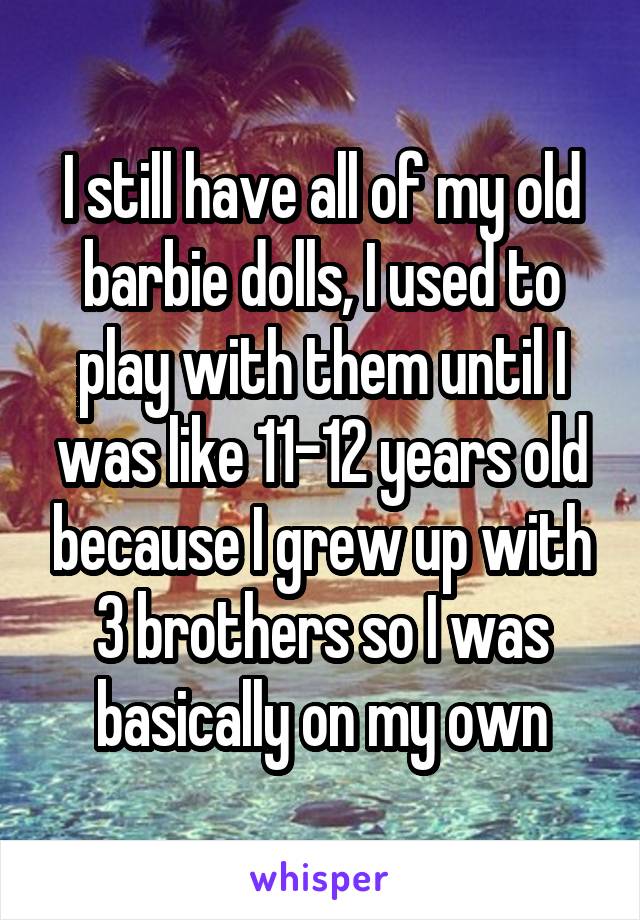 I still have all of my old barbie dolls, I used to play with them until I was like 11-12 years old because I grew up with 3 brothers so I was basically on my own