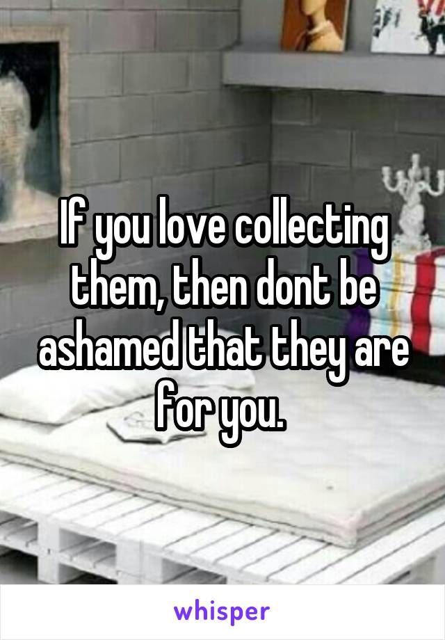 If you love collecting them, then dont be ashamed that they are for you. 