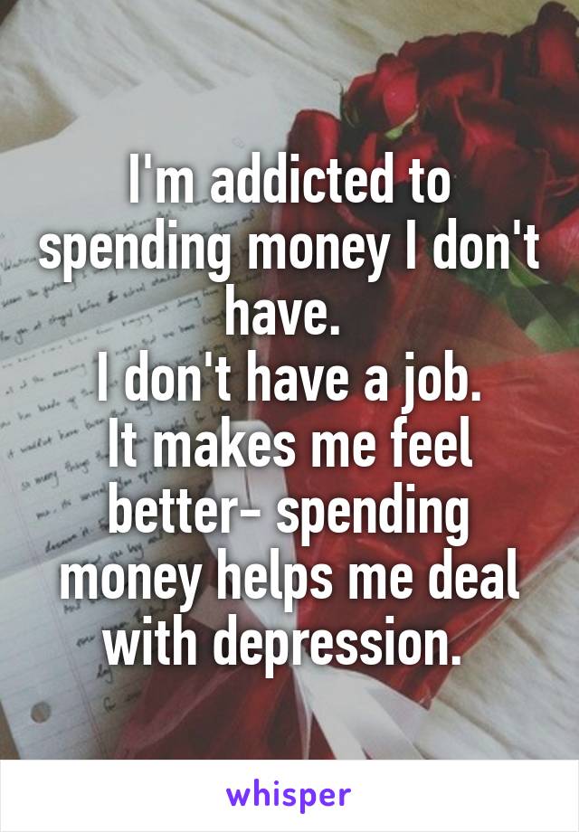 I'm addicted to spending money I don't have. 
I don't have a job.
It makes me feel better- spending money helps me deal with depression. 