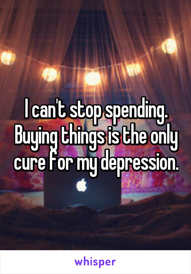 I can't stop spending. Buying things is the only cure for my depression.
