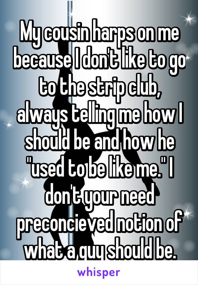 My cousin harps on me because I don't like to go to the strip club, always telling me how I should be and how he "used to be like me." I don't your need preconcieved notion of what a guy should be.