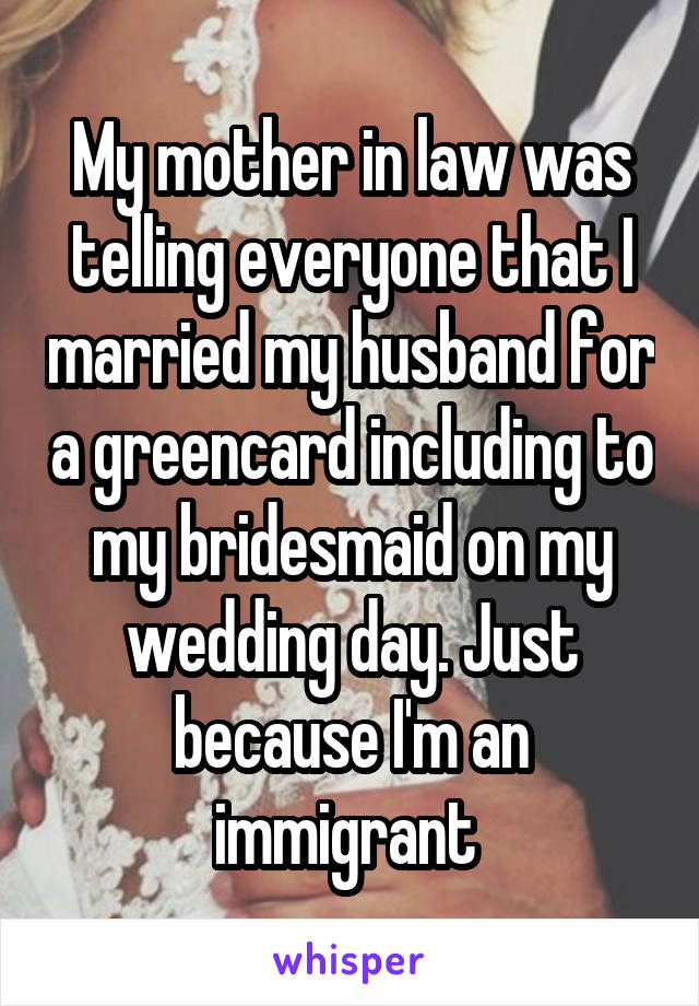 My mother in law was telling everyone that I married my husband for a greencard including to my bridesmaid on my wedding day. Just because I'm an immigrant 