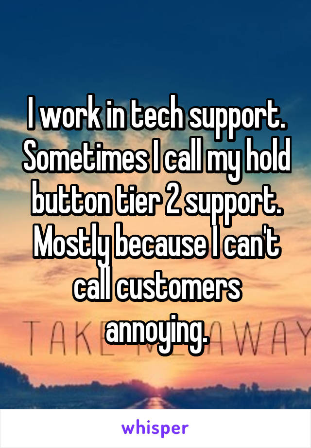I work in tech support. Sometimes I call my hold button tier 2 support. Mostly because I can't call customers annoying.