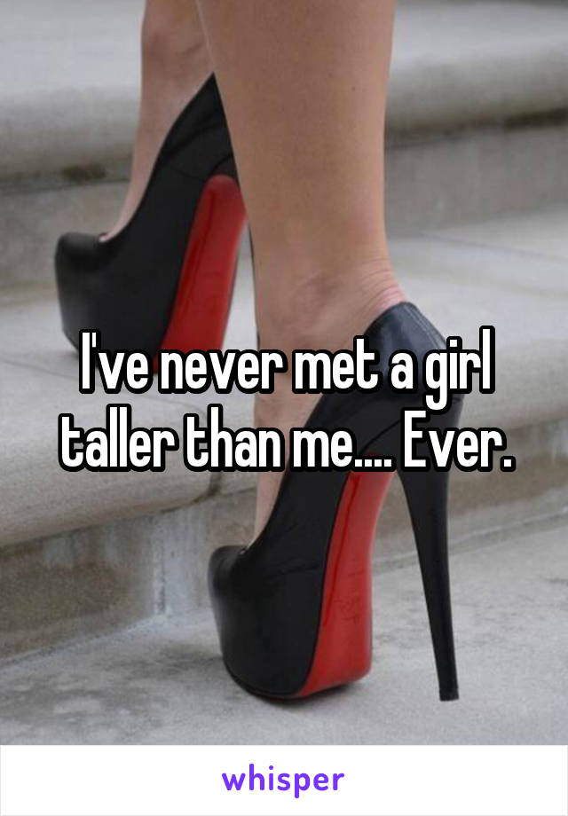 I've never met a girl taller than me.... Ever.