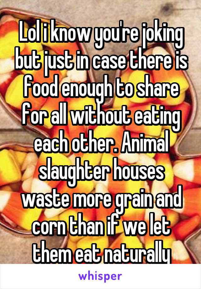 Lol i know you're joking but just in case there is food enough to share for all without eating each other. Animal slaughter houses waste more grain and corn than if we let them eat naturally