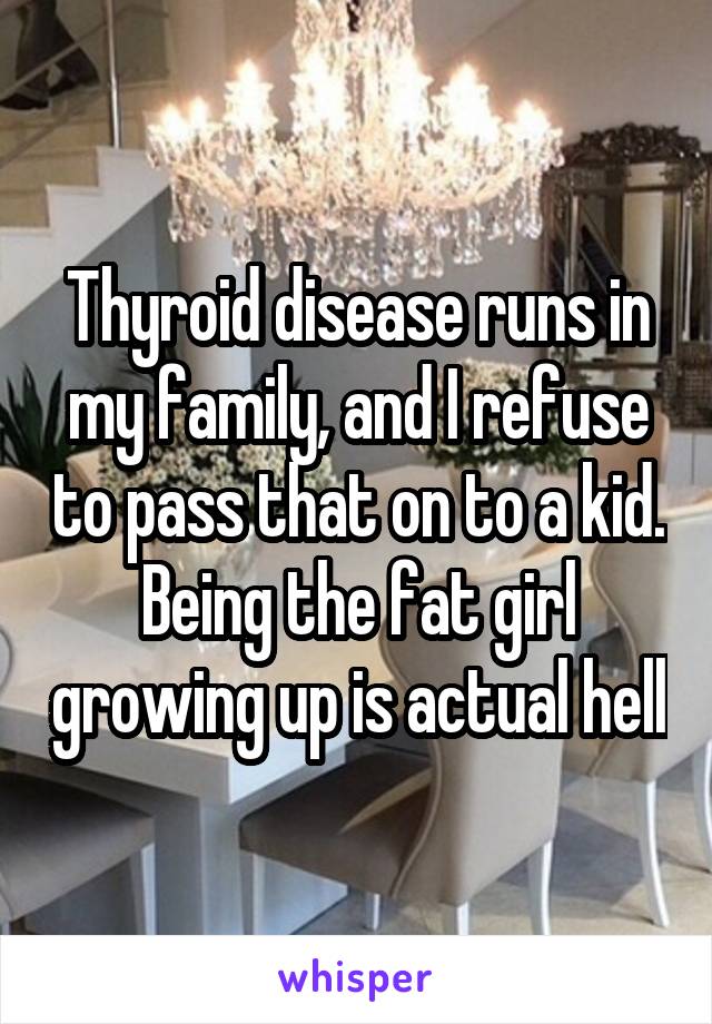 Thyroid disease runs in my family, and I refuse to pass that on to a kid. Being the fat girl growing up is actual hell