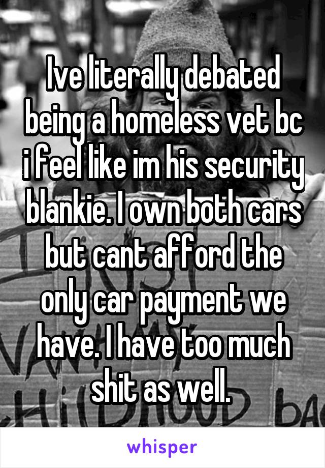 Ive literally debated being a homeless vet bc i feel like im his security blankie. I own both cars but cant afford the only car payment we have. I have too much shit as well. 
