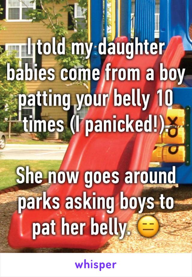 I told my daughter babies come from a boy patting your belly 10 times (I panicked!). 

She now goes around parks asking boys to pat her belly. 😑