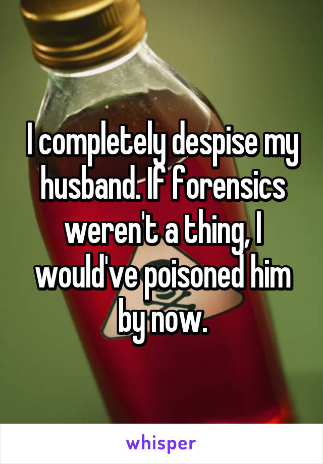 I completely despise my husband. If forensics weren't a thing, I would've poisoned him by now.