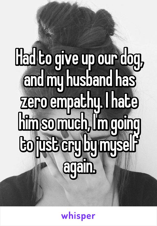 Had to give up our dog, and my husband has zero empathy. I hate him so much, I'm going to just cry by myself again.