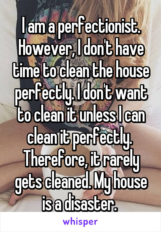 I am a perfectionist. However, I don't have time to clean the house perfectly. I don't want to clean it unless I can clean it perfectly.  Therefore, it rarely gets cleaned. My house is a disaster. 
