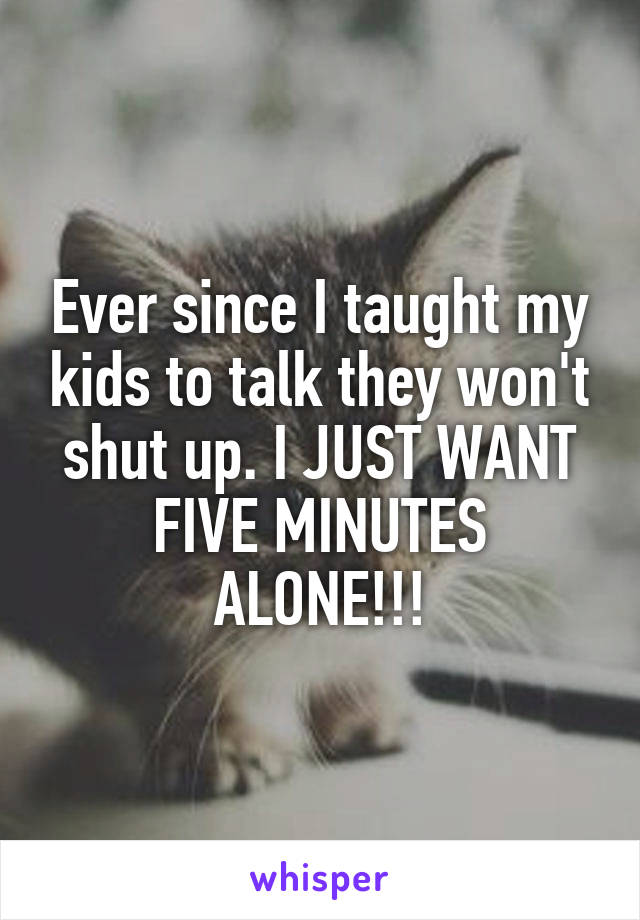 Ever since I taught my kids to talk they won't shut up. I JUST WANT FIVE MINUTES ALONE!!!