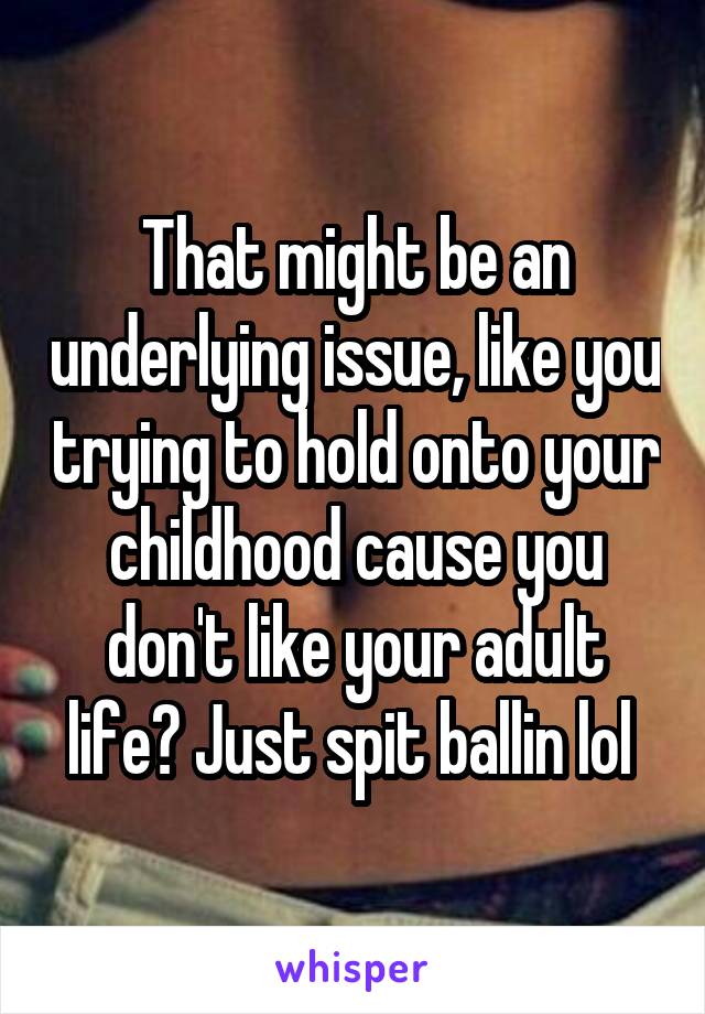 That might be an underlying issue, like you trying to hold onto your childhood cause you don't like your adult life? Just spit ballin lol 