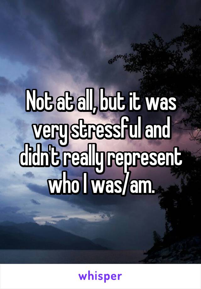 Not at all, but it was very stressful and didn't really represent who I was/am.