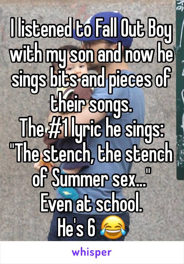 I listened to Fall Out Boy with my son and now he sings bits and pieces of their songs.
The #1 lyric he sings:
"The stench, the stench of Summer sex..."
Even at school. 
He's 6 😂