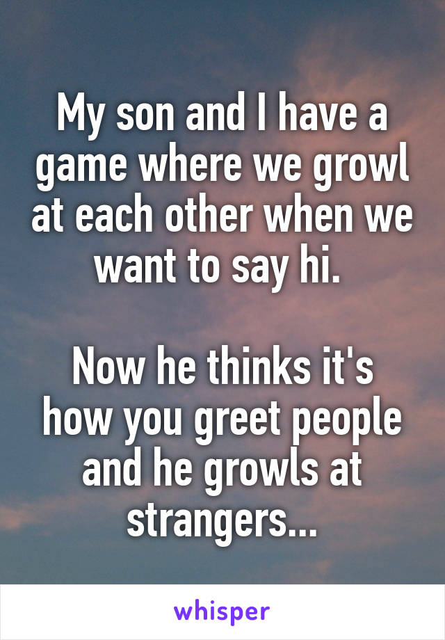 My son and I have a game where we growl at each other when we want to say hi. 

Now he thinks it's how you greet people and he growls at strangers...