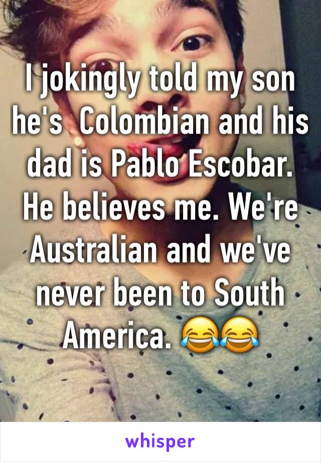 I jokingly told my son he's  Colombian and his dad is Pablo Escobar. He believes me. We're Australian and we've never been to South America. 😂😂