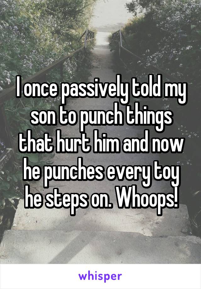 I once passively told my son to punch things that hurt him and now he punches every toy he steps on. Whoops!